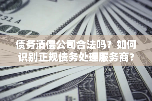 济南债务清偿公司合法吗？如何识别正规债务处理服务商？