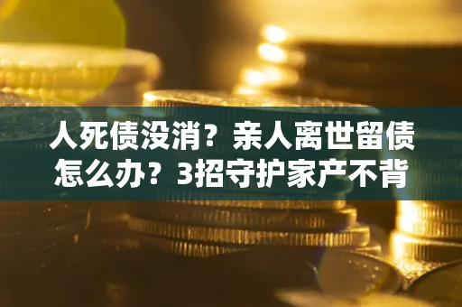 济南人死债没消？亲人离世留债怎么办？3招守护家产不背锅
