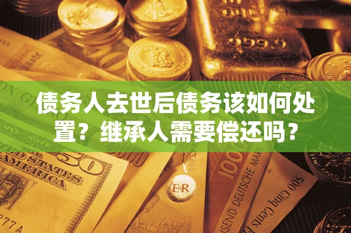 济南债务人去世后债务该如何处置？继承人需要偿还吗？