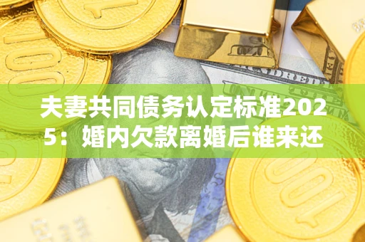 济南夫妻共同债务认定标准2025：婚内欠款离婚后谁来还？