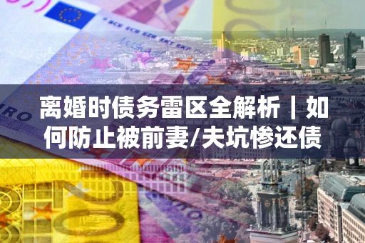 济南离婚时债务雷区全解析｜如何防止被前妻/夫坑惨还债？